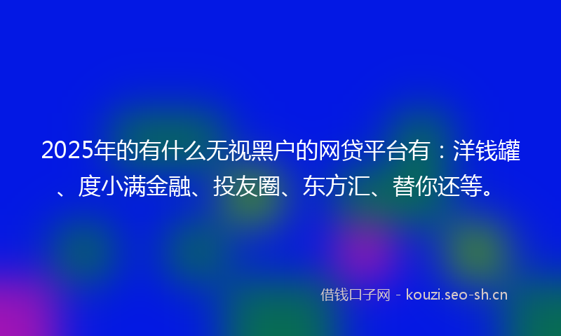 2025年的有什么无视黑户的网贷平台有：洋钱罐、度小满金融、投友圈、东方汇、替你还等。