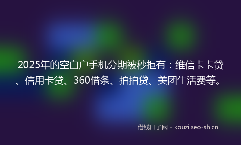 2025年的空白户手机分期被秒拒有：维信卡卡贷、信用卡贷、360借条、拍拍贷、美团生活费等。