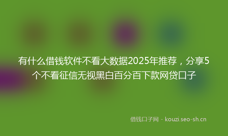 有什么借钱软件不看大数据2025年推荐，分享5个不看征信无视黑白百分百下款网贷口子