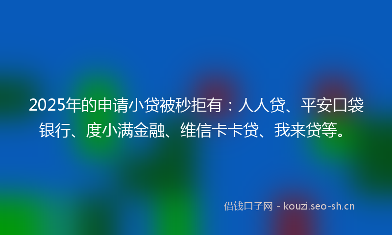 2025年的申请小贷被秒拒有：人人贷、平安口袋银行、度小满金融、维信卡卡贷、我来贷等。