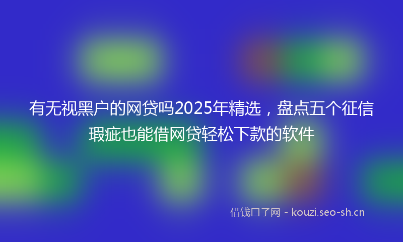 有无视黑户的网贷吗2025年精选，盘点五个征信瑕疵也能借网贷轻松下款的软件