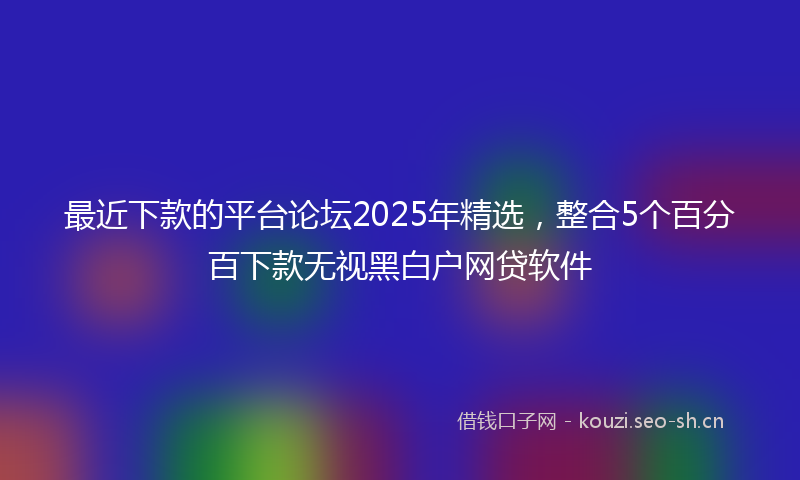 最近下款的平台论坛2025年精选，整合5个百分百下款无视黑白户网贷软件