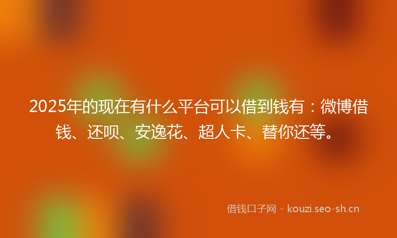 2025年的现在有什么平台可以借到钱有：微博借钱、还呗、安逸花、超人卡、替你还等。