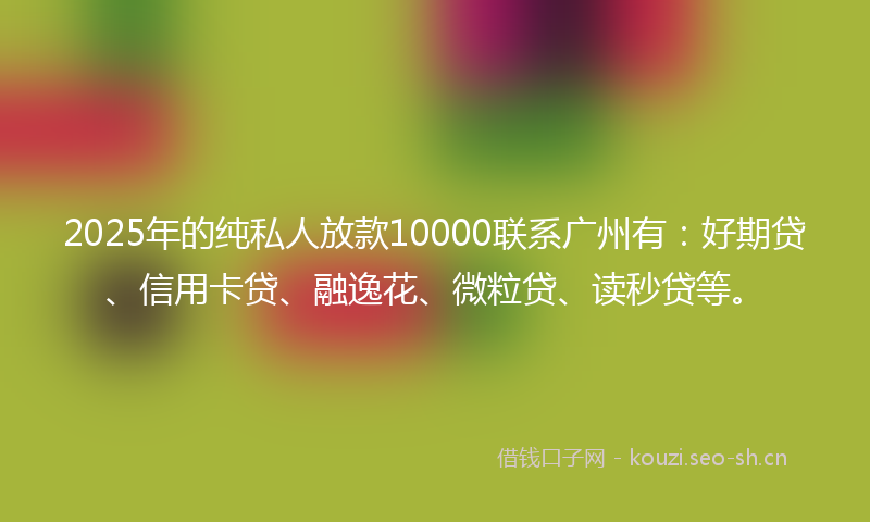 2025年的纯私人放款10000联系广州有：好期贷、信用卡贷、融逸花、微粒贷、读秒贷等。