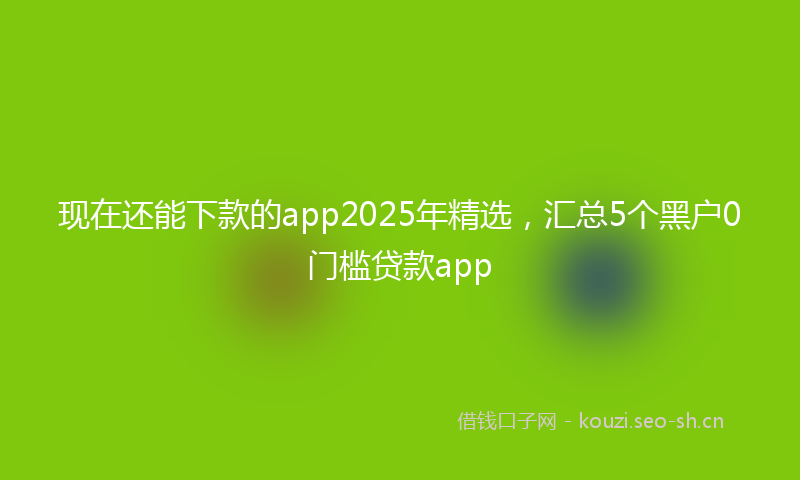现在还能下款的app2025年精选，汇总5个黑户0门槛贷款app