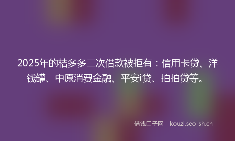 2025年的桔多多二次借款被拒有：信用卡贷、洋钱罐、中原消费金融、平安i贷、拍拍贷等。