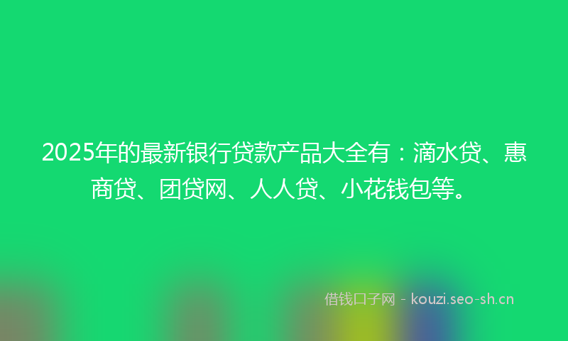 2025年的最新银行贷款产品大全有：滴水贷、惠商贷、团贷网、人人贷、小花钱包等。