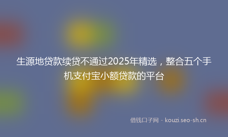 生源地贷款续贷不通过2025年精选，整合五个手机支付宝小额贷款的平台