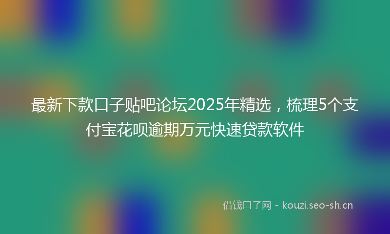 最新下款口子贴吧论坛2025年精选，梳理5个支付宝花呗逾期万元快速贷款软件