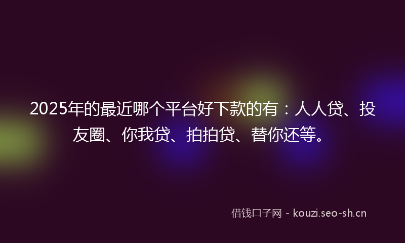 2025年的最近哪个平台好下款的有：人人贷、投友圈、你我贷、拍拍贷、替你还等。