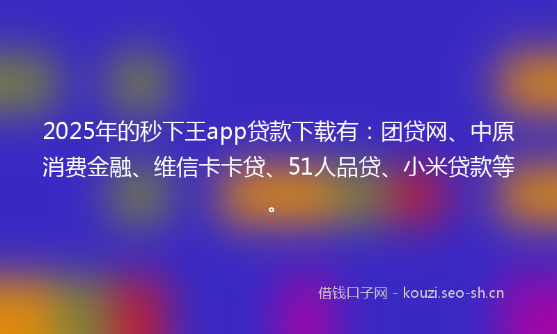 2025年的秒下王app贷款下载有：团贷网、中原消费金融、维信卡卡贷、51人品贷、小米贷款等。
