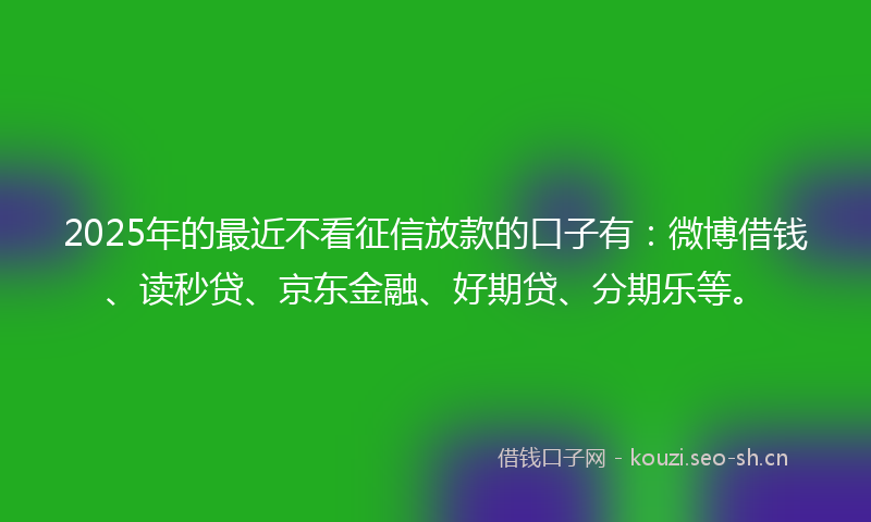 2025年的最近不看征信放款的口子有：微博借钱、读秒贷、京东金融、好期贷、分期乐等。