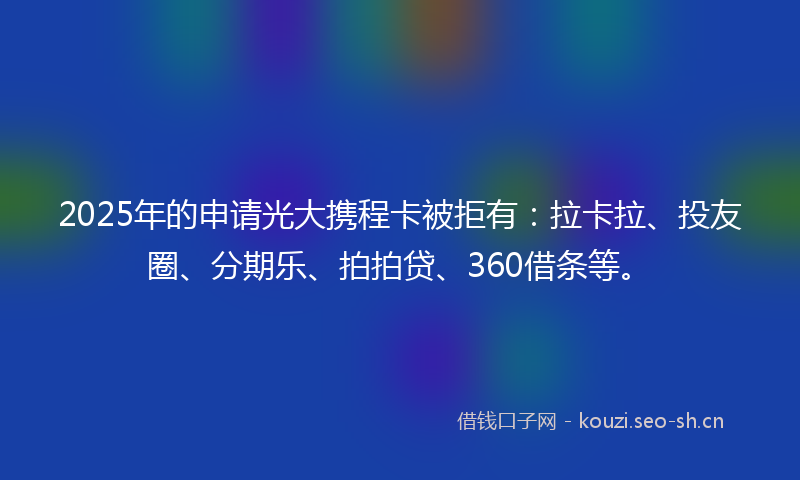 2025年的申请光大携程卡被拒有：拉卡拉、投友圈、分期乐、拍拍贷、360借条等。