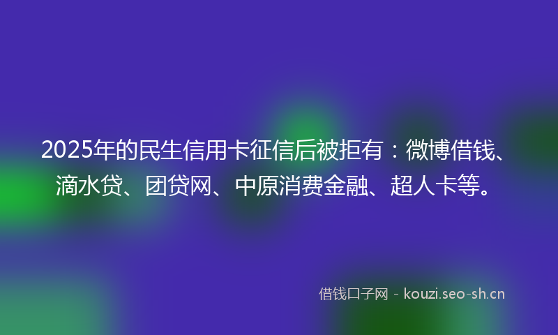 2025年的民生信用卡征信后被拒有：微博借钱、滴水贷、团贷网、中原消费金融、超人卡等。
