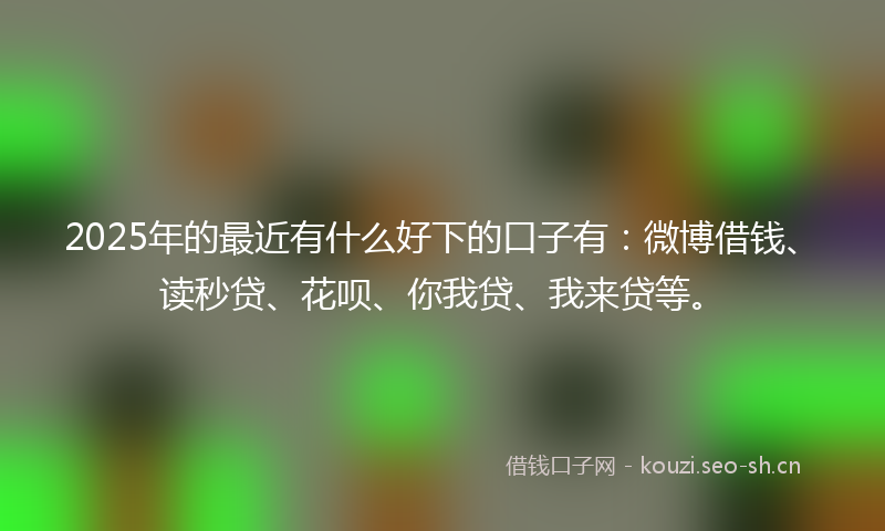 2025年的最近有什么好下的口子有：微博借钱、读秒贷、花呗、你我贷、我来贷等。