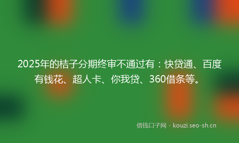 2025年的桔子分期终审不通过有：快贷通、百度有钱花、超人卡、你我贷、360借条等。