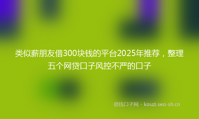 类似薪朋友借300块钱的平台2025年推荐，整理五个网贷口子风控不严的口子