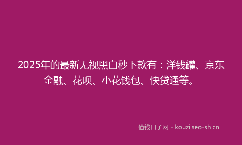 2025年的最新无视黑白秒下款有：洋钱罐、京东金融、花呗、小花钱包、快贷通等。