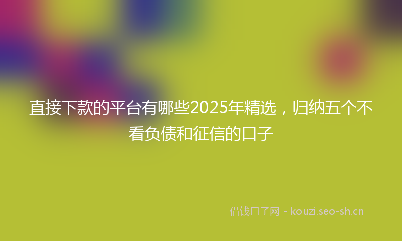 直接下款的平台有哪些2025年精选，归纳五个不看负债和征信的口子
