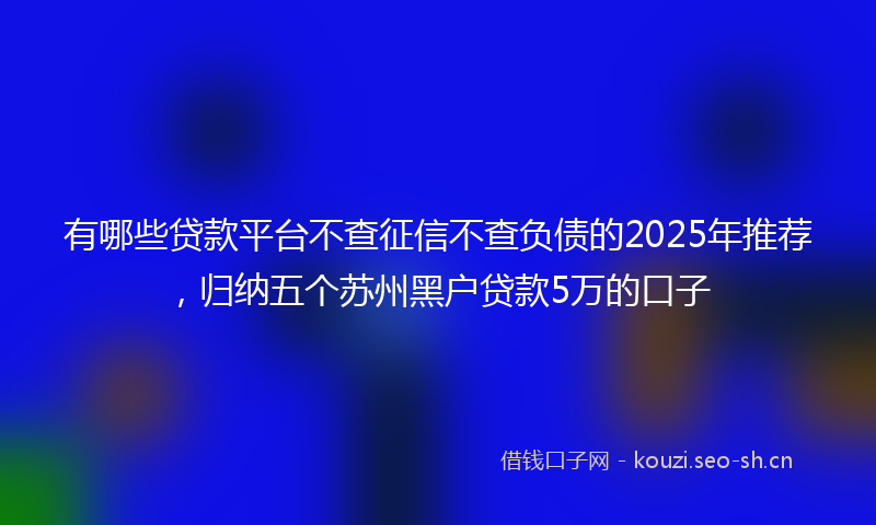 有哪些贷款平台不查征信不查负债的2025年推荐，归纳五个苏州黑户贷款5万的口子
