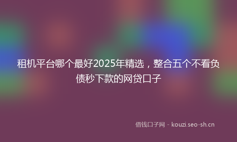 租机平台哪个最好2025年精选，整合五个不看负债秒下款的网贷口子
