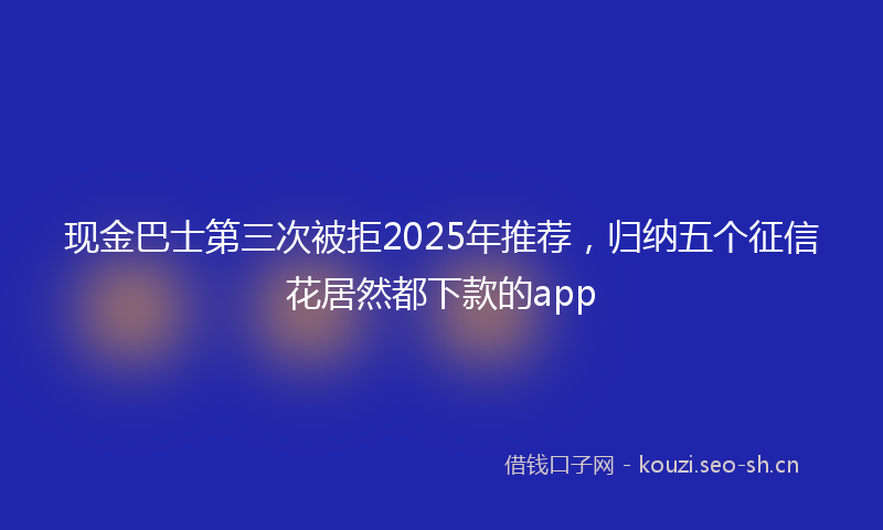 现金巴士第三次被拒2025年推荐，归纳五个征信花居然都下款的app