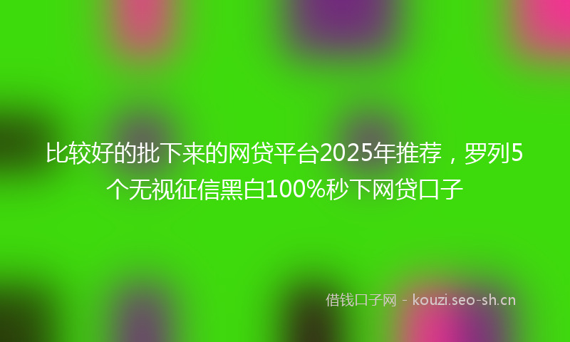 比较好的批下来的网贷平台2025年推荐，罗列5个无视征信黑白100%秒下网贷口子