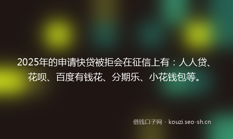 2025年的申请快贷被拒会在征信上有：人人贷、花呗、百度有钱花、分期乐、小花钱包等。