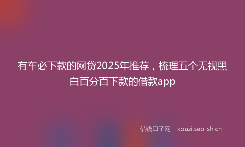 有车必下款的网贷2025年推荐，梳理五个无视黑白百分百下款的借款app