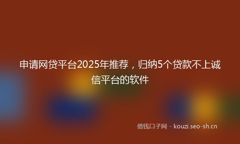 申请网贷平台2025年推荐，归纳5个贷款不上诚信平台的软件