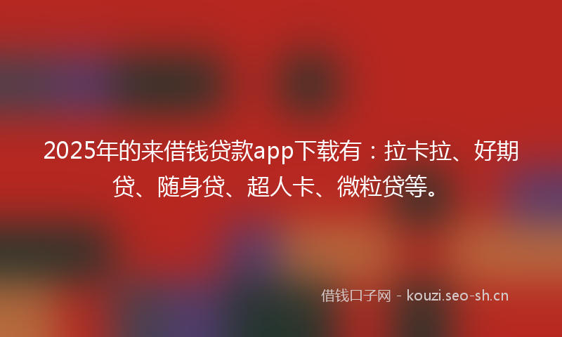 2025年的来借钱贷款app下载有：拉卡拉、好期贷、随身贷、超人卡、微粒贷等。