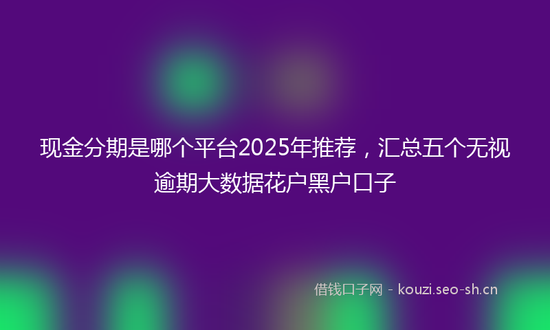 现金分期是哪个平台2025年推荐，汇总五个无视逾期大数据花户黑户口子