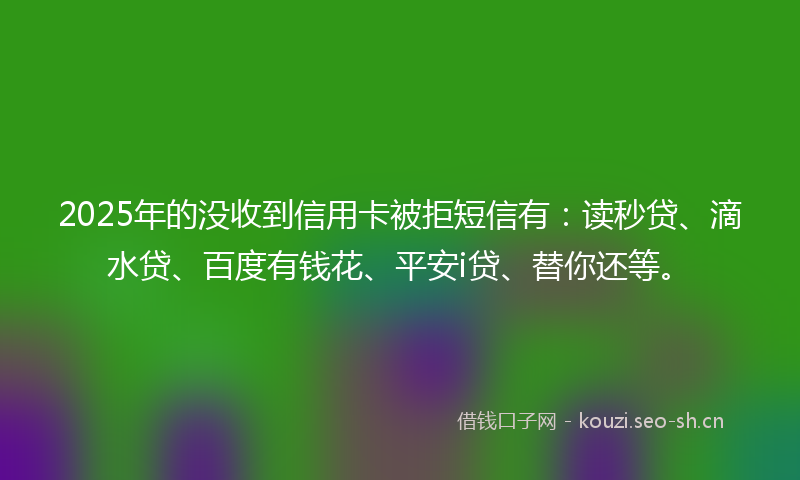 2025年的没收到信用卡被拒短信有:读秒贷、滴水贷、百度有钱花、平安i贷、替你还等。