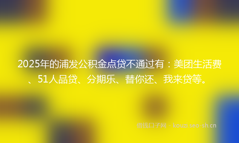 2025年的浦发公积金点贷不通过有：美团生活费、51人品贷、分期乐、替你还、我来贷等。