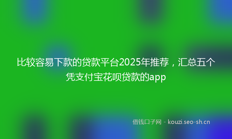 比较容易下款的贷款平台2025年推荐，汇总五个凭支付宝花呗贷款的app