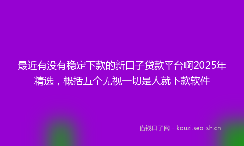 最近有没有稳定下款的新口子贷款平台啊2025年精选，概括五个无视一切是人就下款软件