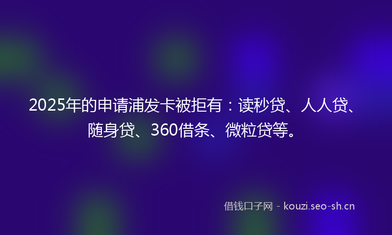2025年的申请浦发卡被拒有：读秒贷、人人贷、随身贷、360借条、微粒贷等。