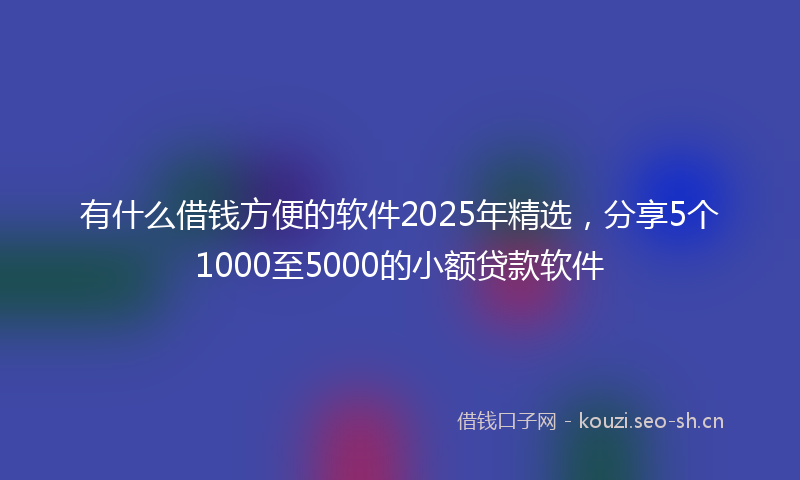 有什么借钱方便的软件2025年精选，分享5个1000至5000的小额贷款软件