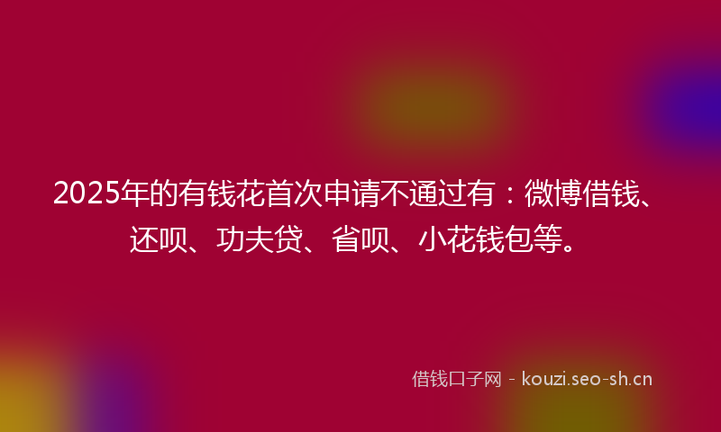 2025年的有钱花首次申请不通过有：微博借钱、还呗、功夫贷、省呗、小花钱包等。