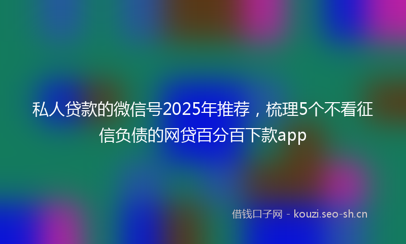 私人贷款的微信号2025年推荐，梳理5个不看征信负债的网贷百分百下款app