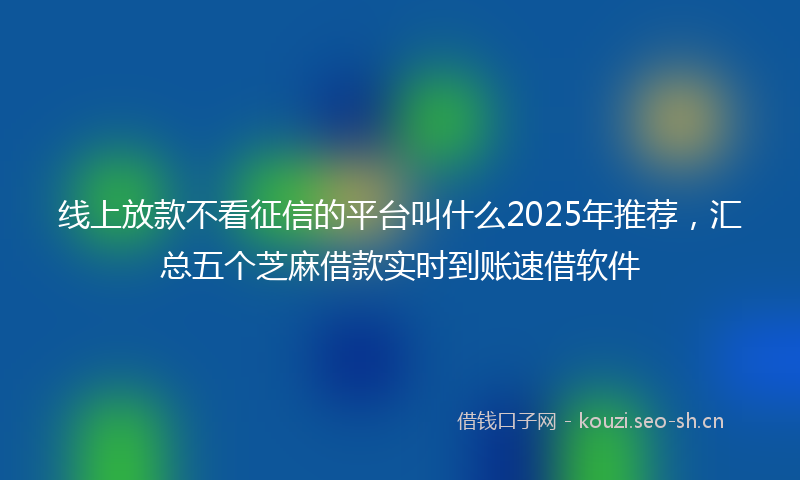 线上放款不看征信的平台叫什么2025年推荐，汇总五个芝麻借款实时到账速借软件