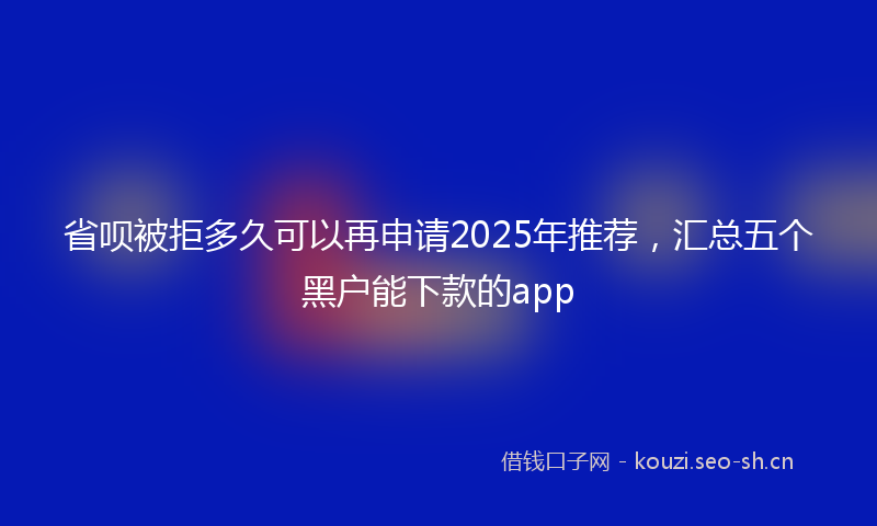 省呗被拒多久可以再申请2025年推荐，汇总五个黑户能下款的app