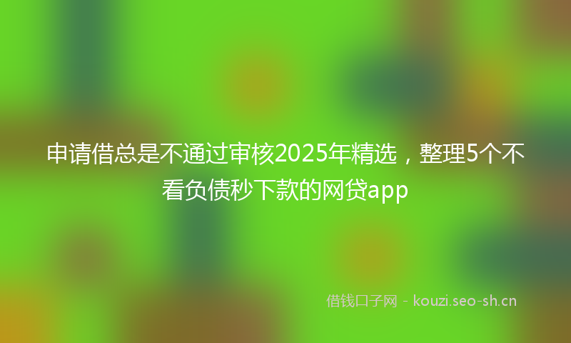 申请借总是不通过审核2025年精选，整理5个不看负债秒下款的网贷app