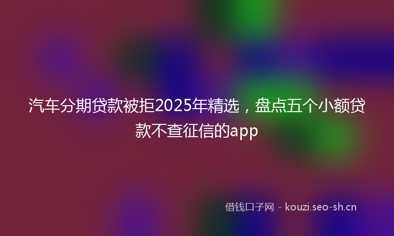 汽车分期贷款被拒2025年精选，盘点五个小额贷款不查征信的app