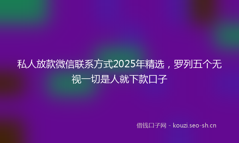 私人放款微信联系方式2025年精选，罗列五个无视一切是人就下款口子