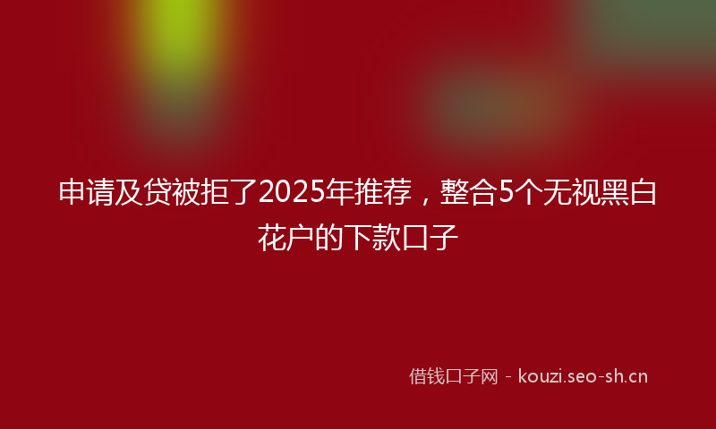 申请及贷被拒了2025年推荐,整合5个无视黑白花户的下款口子