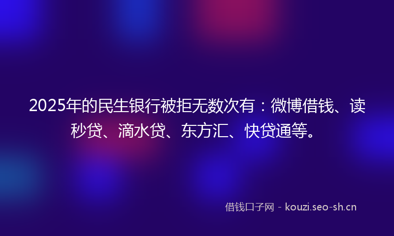 2025年的民生银行被拒无数次有：微博借钱、读秒贷、滴水贷、东方汇、快贷通等。