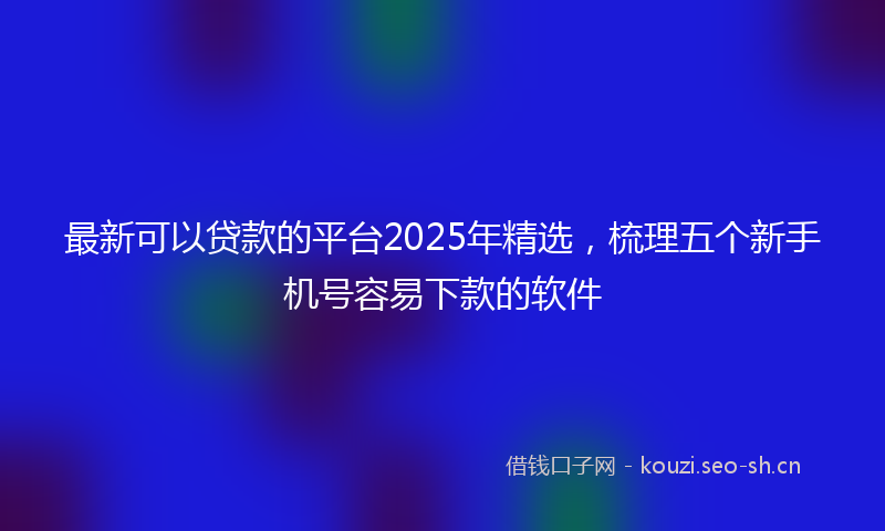 最新可以贷款的平台2025年精选，梳理五个新手机号容易下款的软件