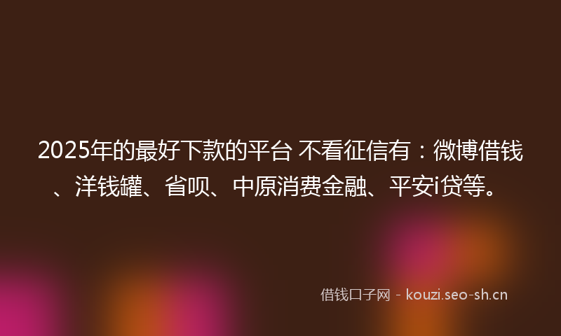 2025年的最好下款的平台 不看征信有：微博借钱、洋钱罐、省呗、中原消费金融、平安i贷等。