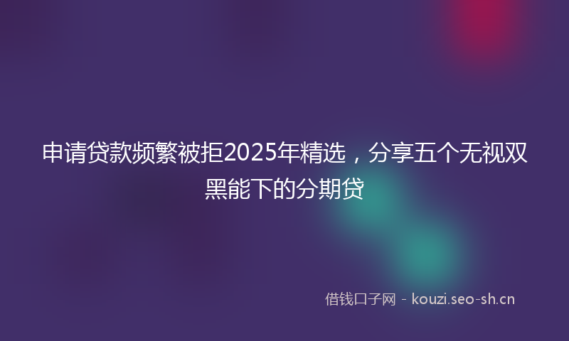 申请贷款频繁被拒2025年精选，分享五个无视双黑能下的分期贷